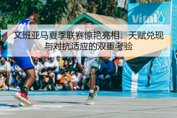 文班亚马夏季联赛惊艳亮相：天赋兑现与对抗适应的双重考验